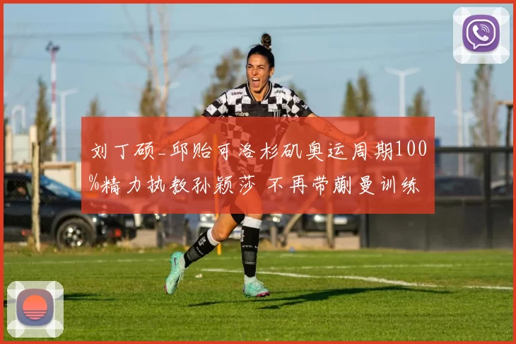 刘丁硕_邱贻可洛杉矶奥运周期100%精力执教孙颖莎 不再带蒯曼训练了