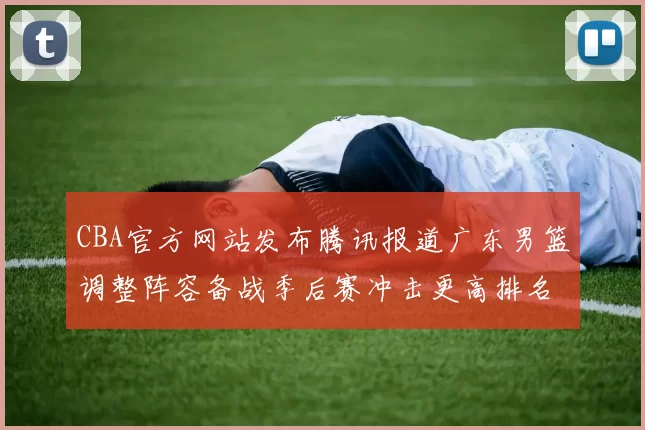 CBA官方网站发布腾讯报道广东男篮调整阵容备战季后赛冲击更高排名