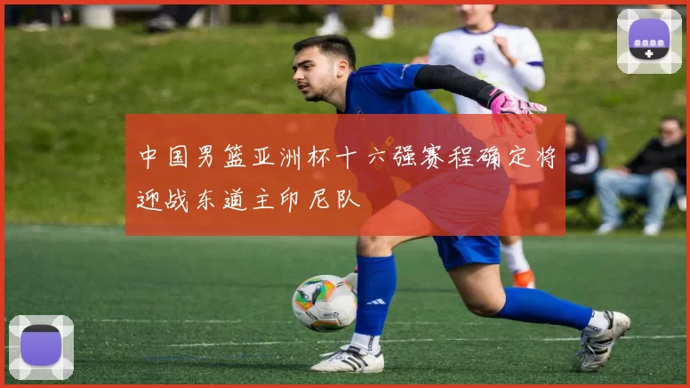 中国男篮亚洲杯十六强赛程确定将迎战东道主印尼队