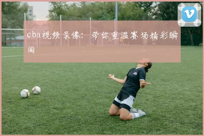 cba视频录像：带你重温赛场精彩瞬间
