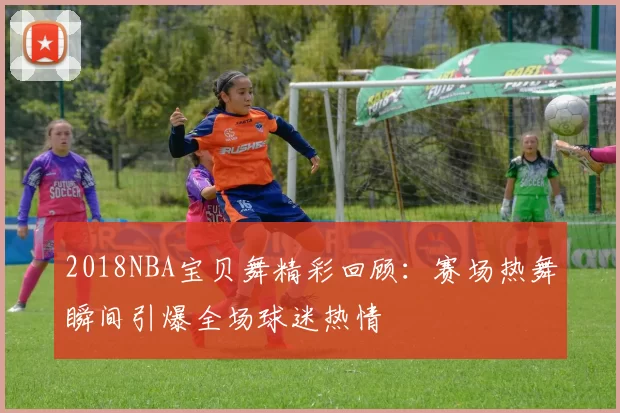 2018NBA宝贝舞精彩回顾：赛场热舞瞬间引爆全场球迷热情