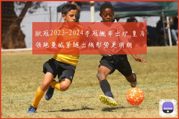 欧冠2023-2024夺冠概率出炉 皇马领跑曼城紧随出线形势更明朗